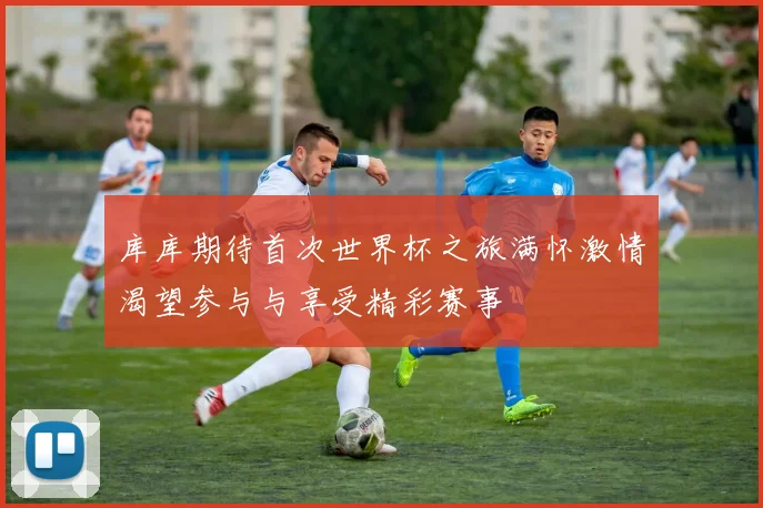库库期待首次世界杯之旅满怀激情渴望参与与享受精彩赛事