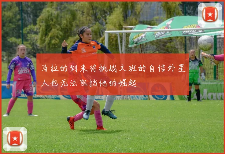 马拉的到来将挑战文班的自信外星人也无法阻挡他的崛起
