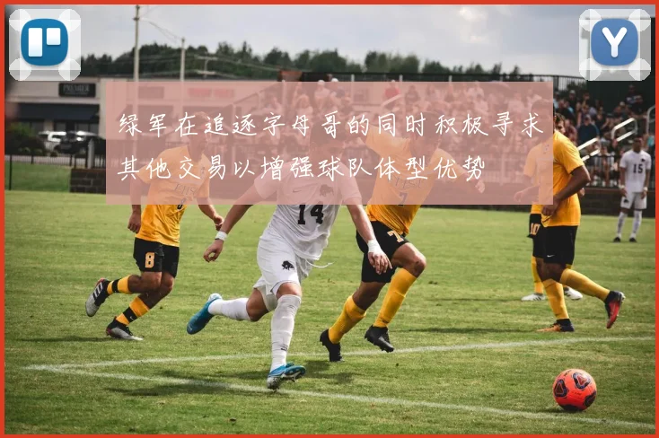 绿军在追逐字母哥的同时积极寻求其他交易以增强球队体型优势