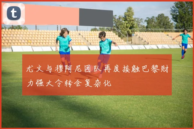 尤文与穆阿尼团队再度接触巴黎财力强大令转会复杂化