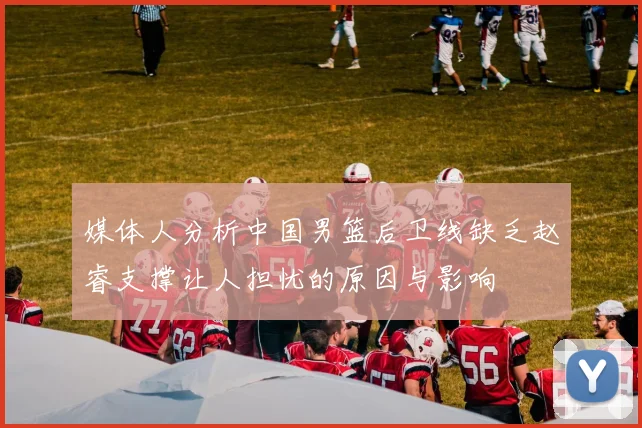 媒体人分析中国男篮后卫线缺乏赵睿支撑让人担忧的原因与影响