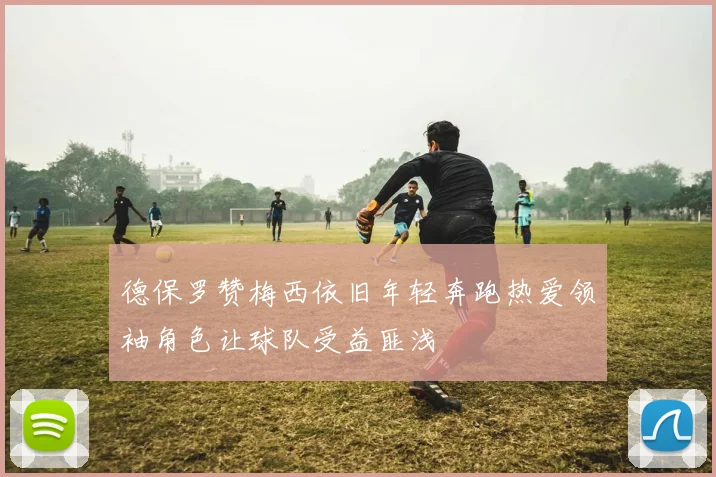 德保罗赞梅西依旧年轻奔跑热爱领袖角色让球队受益匪浅