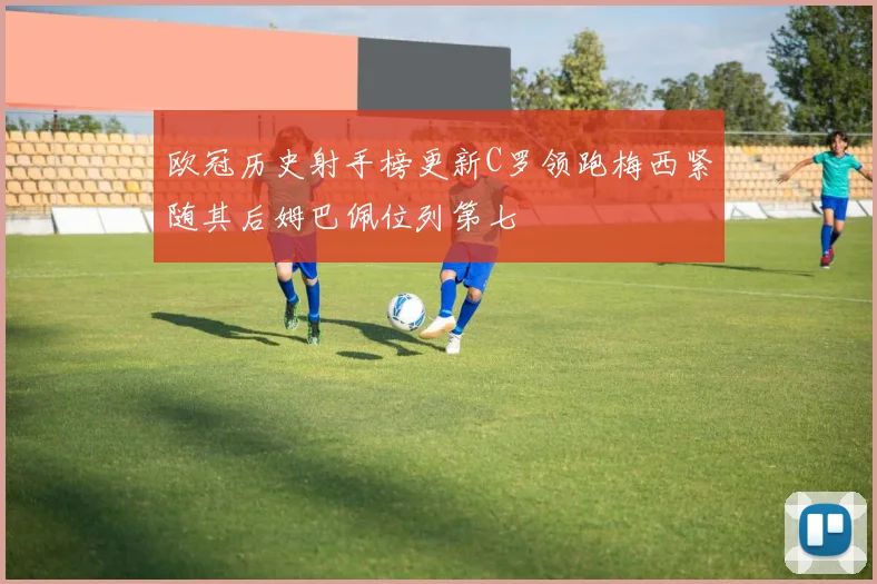 欧冠历史射手榜更新C罗领跑梅西紧随其后姆巴佩位列第七