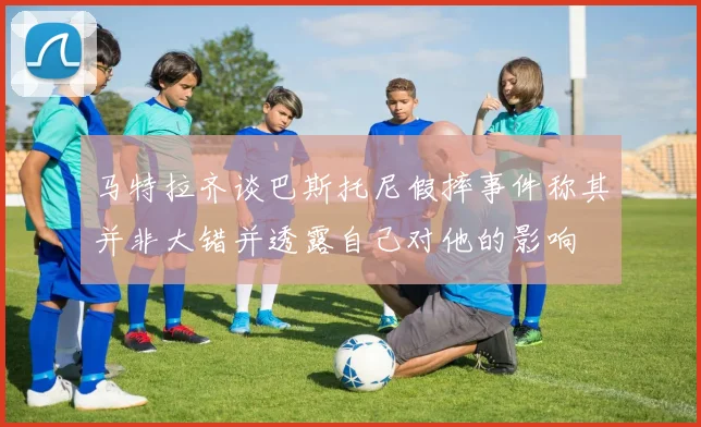 马特拉齐谈巴斯托尼假摔事件称其并非大错并透露自己对他的影响