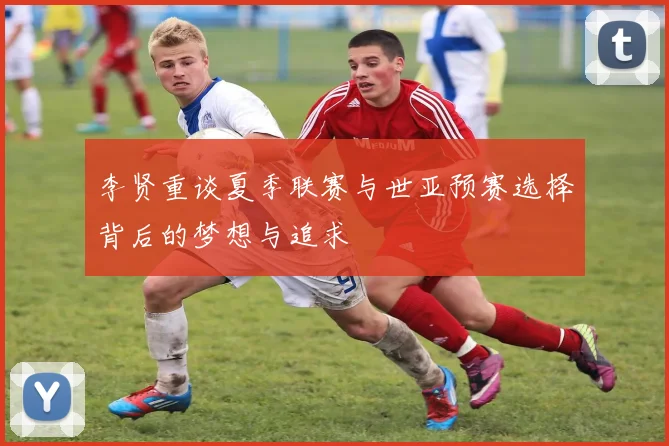 李贤重谈夏季联赛与世亚预赛选择背后的梦想与追求