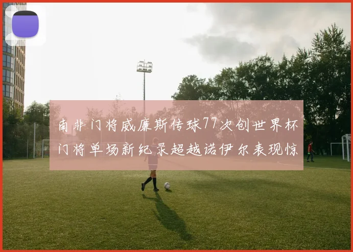 南非门将威廉斯传球77次创世界杯门将单场新纪录超越诺伊尔表现惊艳