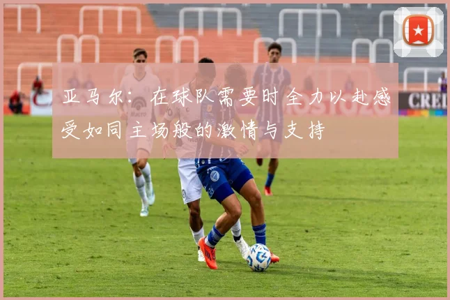 亚马尔：在球队需要时全力以赴感受如同主场般的激情与支持