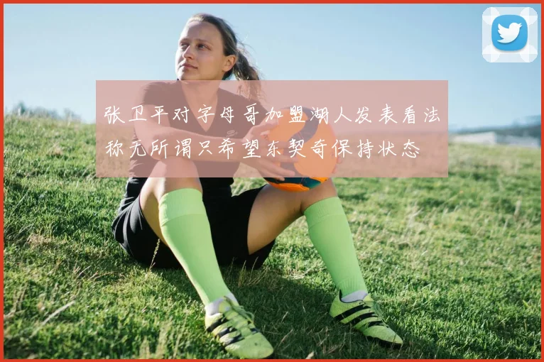 张卫平对字母哥加盟湖人发表看法称无所谓只希望东契奇保持状态