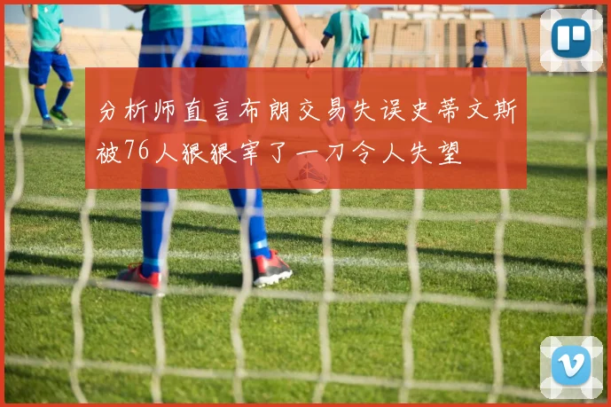 分析师直言布朗交易失误史蒂文斯被76人狠狠宰了一刀令人失望