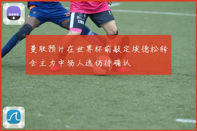 曼联预计在世界杯前敲定埃德松转会主力中场人选仍待确认