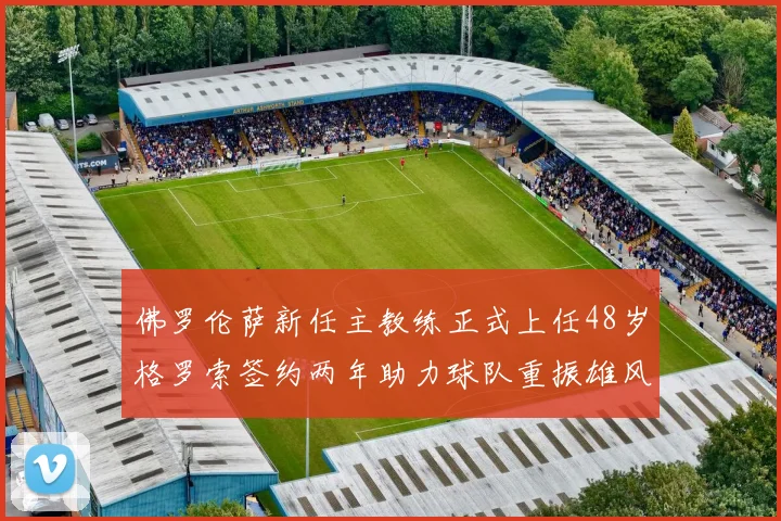 佛罗伦萨新任主教练正式上任48岁格罗索签约两年助力球队重振雄风