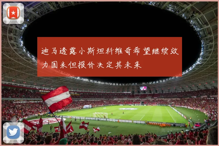 迪马透露小斯坦科维奇希望继续效力国米但报价决定其未来