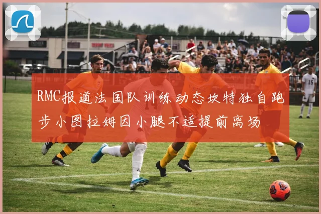 RMC报道法国队训练动态坎特独自跑步小图拉姆因小腿不适提前离场