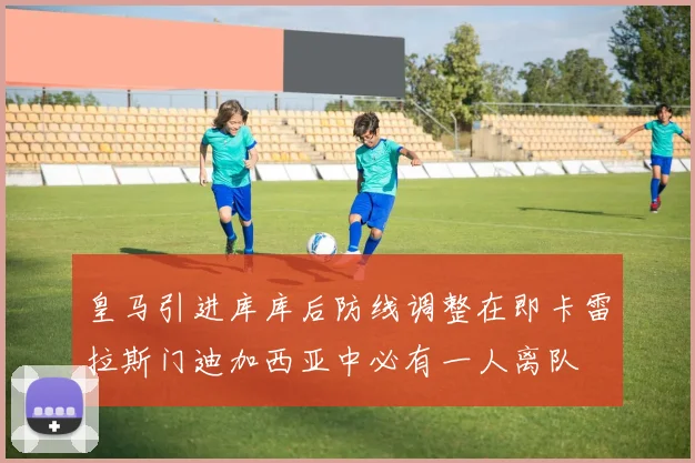 皇马引进库库后防线调整在即卡雷拉斯门迪加西亚中必有一人离队