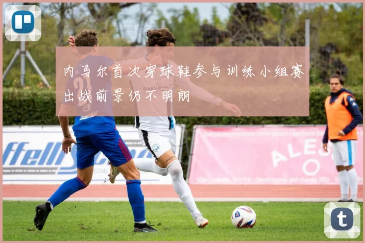 内马尔首次穿球鞋参与训练小组赛出战前景仍不明朗