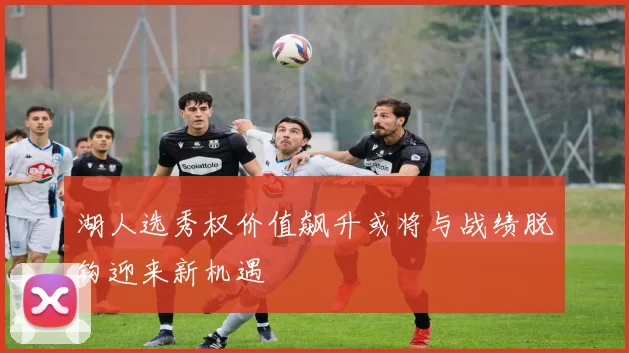 湖人选秀权价值飙升或将与战绩脱钩迎来新机遇