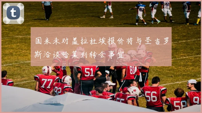 国米未对盖拉杜埃报价将与圣吉罗斯洽谈哈莱利转会事宜
