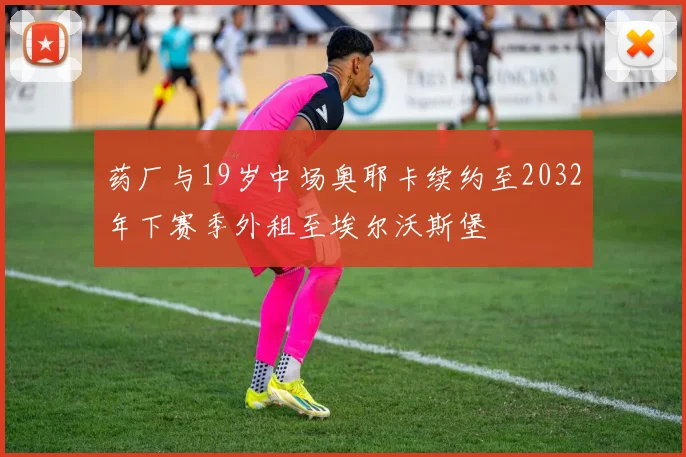 药厂与19岁中场奥耶卡续约至2032年下赛季外租至埃尔沃斯堡