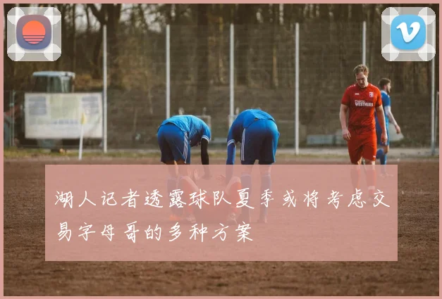 湖人记者透露球队夏季或将考虑交易字母哥的多种方案