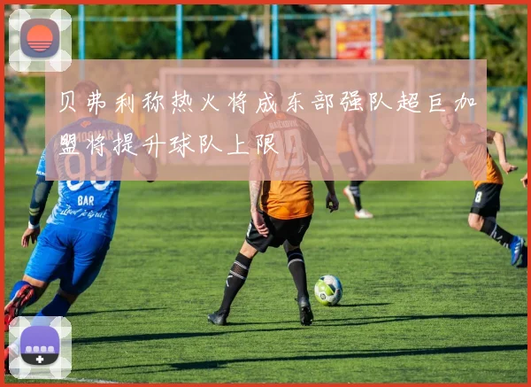 贝弗利称热火将成东部强队超巨加盟将提升球队上限